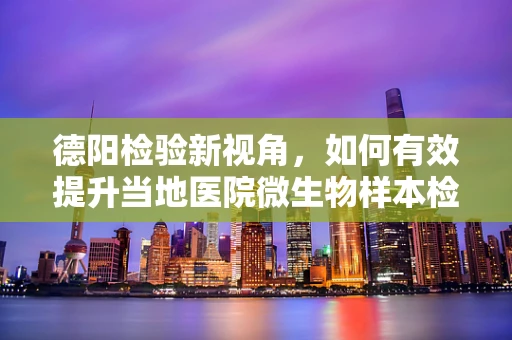 德阳检验新视角，如何有效提升当地医院微生物样本检测的准确率？