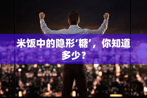 米饭中的隐形‘糖’，你知道多少？