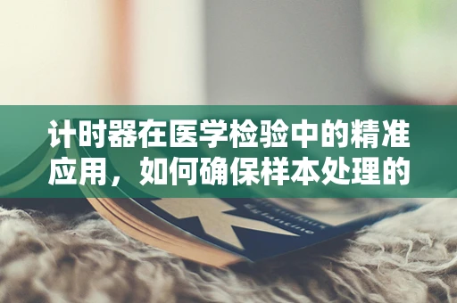 计时器在医学检验中的精准应用，如何确保样本处理的无误性？