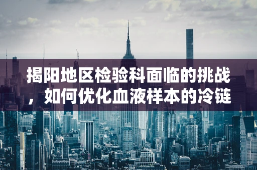 揭阳地区检验科面临的挑战，如何优化血液样本的冷链运输？