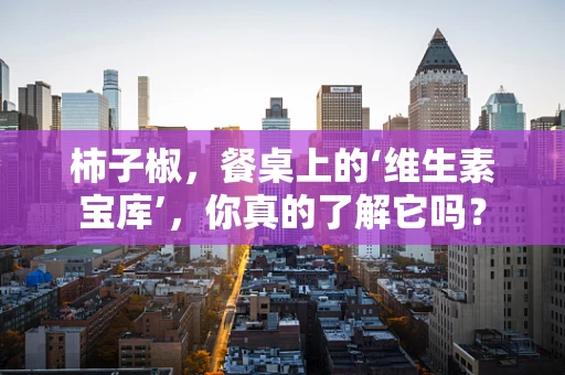 柿子椒，餐桌上的‘维生素宝库’，你真的了解它吗？