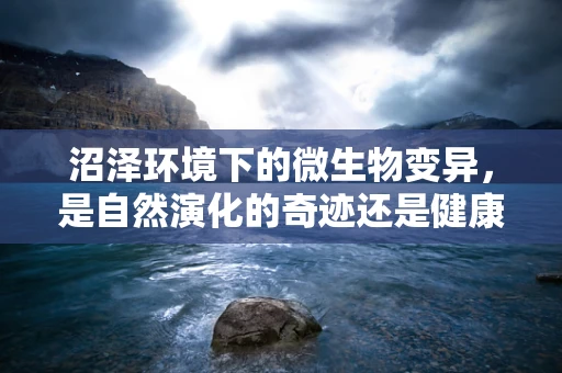沼泽环境下的微生物变异，是自然演化的奇迹还是健康隐患？