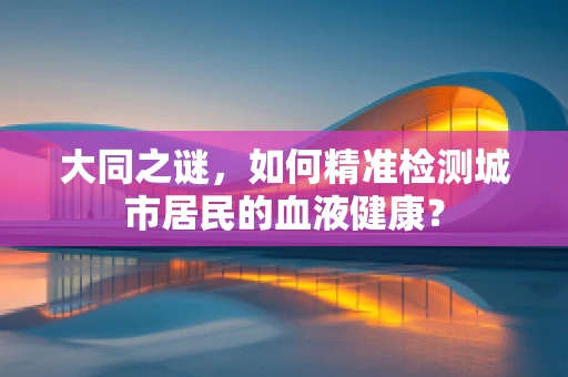大同之谜，如何精准检测城市居民的血液健康？