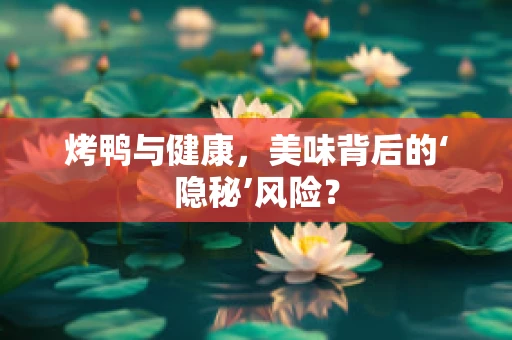 烤鸭与健康，美味背后的‘隐秘’风险？