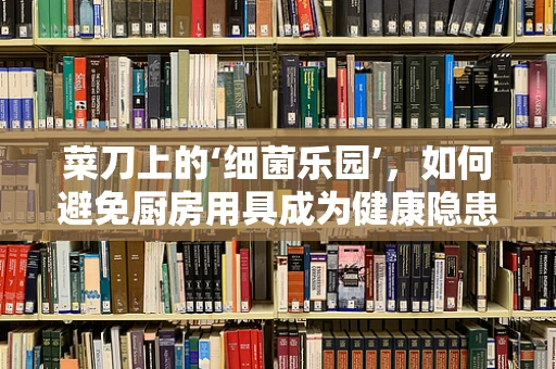 菜刀上的‘细菌乐园’，如何避免厨房用具成为健康隐患？
