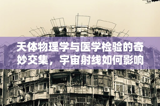 天体物理学与医学检验的奇妙交集，宇宙射线如何影响实验室结果？