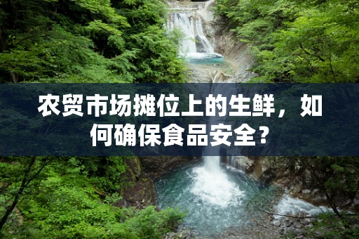 农贸市场摊位上的生鲜，如何确保食品安全？