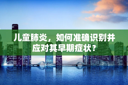 儿童肺炎，如何准确识别并应对其早期症状？