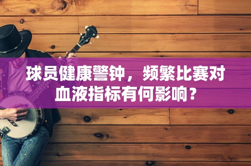球员健康警钟，频繁比赛对血液指标有何影响？