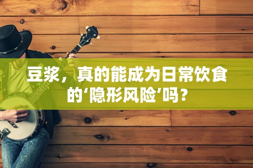 豆浆，真的能成为日常饮食的‘隐形风险’吗？