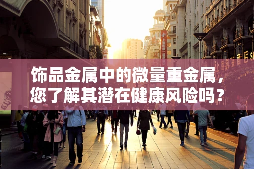 饰品金属中的微量重金属，您了解其潜在健康风险吗？