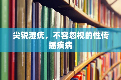 尖锐湿疣，不容忽视的性传播疾病
