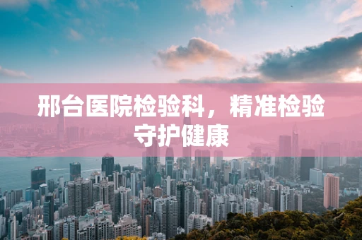 邢台医院检验科，精准检验守护健康