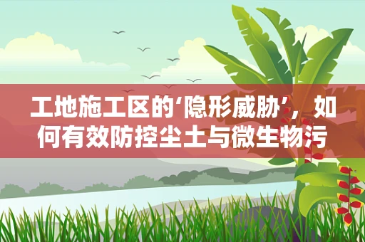 工地施工区的‘隐形威胁’，如何有效防控尘土与微生物污染？