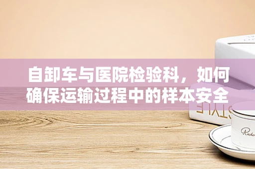 自卸车与医院检验科，如何确保运输过程中的样本安全？