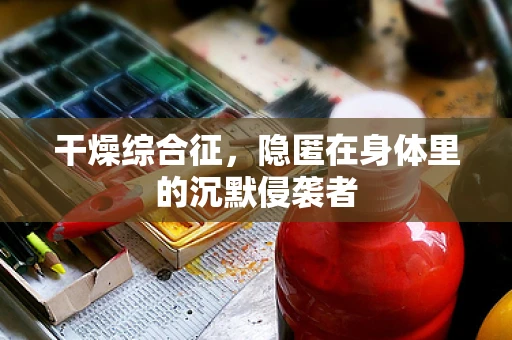 干燥综合征，隐匿在身体里的沉默侵袭者