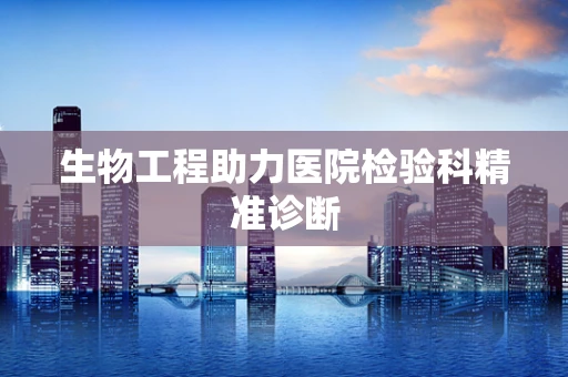 生物工程助力医院检验科精准诊断