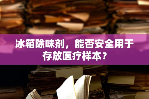 冰箱除味剂，能否安全用于存放医疗样本？