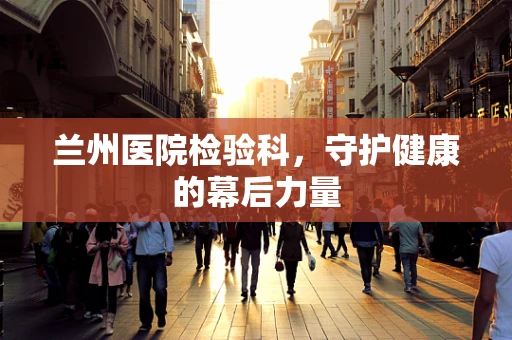 兰州医院检验科，守护健康的幕后力量