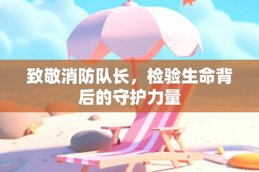 致敬消防队长，检验生命背后的守护力量
