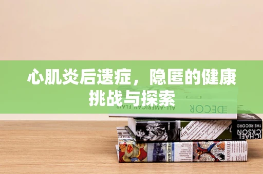 心肌炎后遗症，隐匿的健康挑战与探索