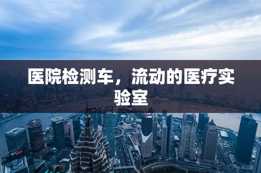 医院检测车，流动的医疗实验室