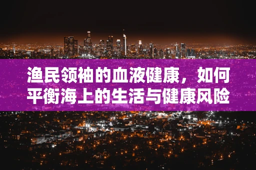 渔民领袖的血液健康，如何平衡海上的生活与健康风险？