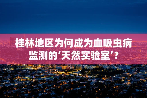 桂林地区为何成为血吸虫病监测的‘天然实验室’？