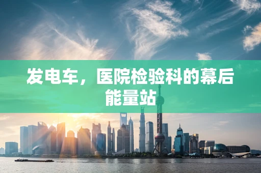 发电车，医院检验科的幕后能量站