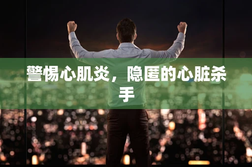 警惕心肌炎，隐匿的心脏杀手