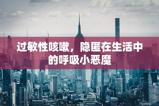 过敏性咳嗽，隐匿在生活中的呼吸小恶魔