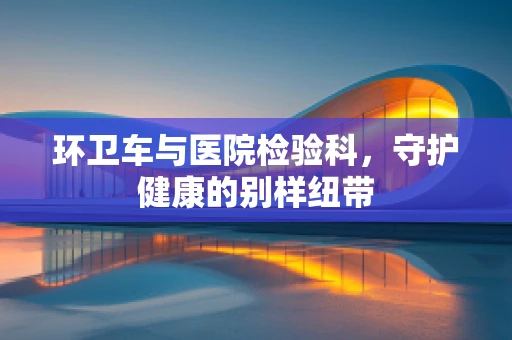 环卫车与医院检验科，守护健康的别样纽带