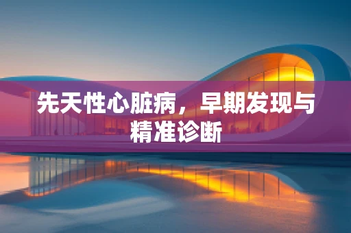 先天性心脏病，早期发现与精准诊断