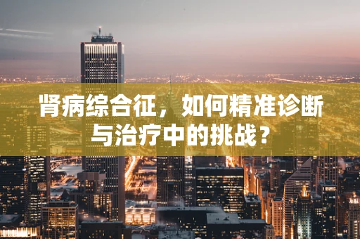 肾病综合征，如何精准诊断与治疗中的挑战？