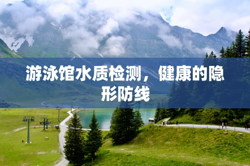 游泳馆水质检测，健康的隐形防线