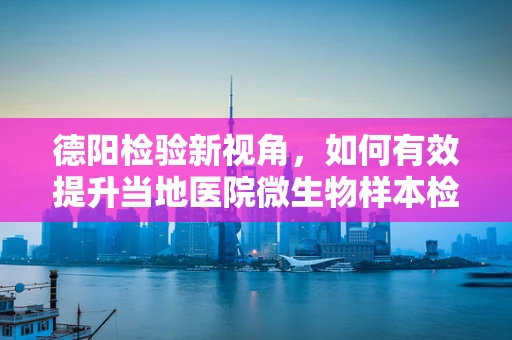 德阳检验新视角，如何有效提升当地医院微生物样本检测的精准度？