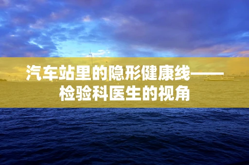 汽车站里的隐形健康线——检验科医生的视角