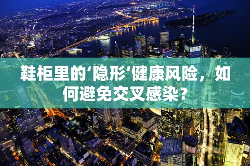 鞋柜里的‘隐形’健康风险，如何避免交叉感染？
