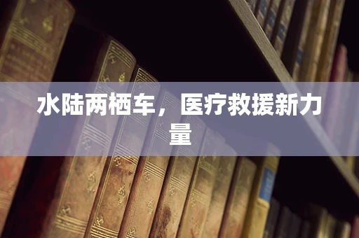 水陆两栖车，医疗救援新力量