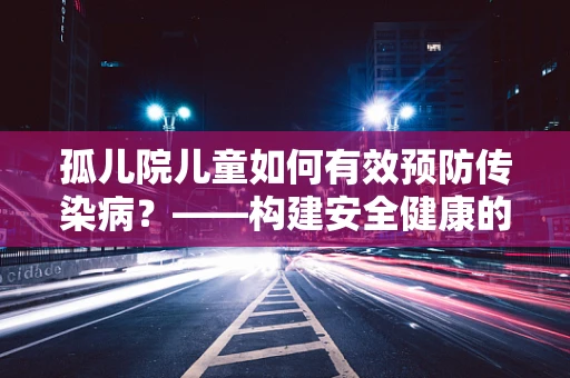 孤儿院儿童如何有效预防传染病？——构建安全健康的检测与防护体系