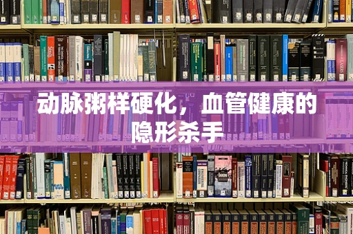动脉粥样硬化，血管健康的隐形杀手