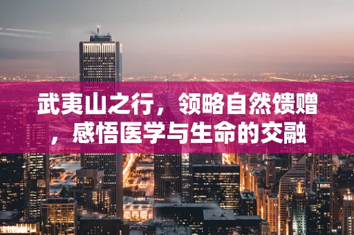 武夷山之行，领略自然馈赠，感悟医学与生命的交融