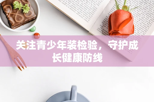 关注青少年装检验，守护成长健康防线