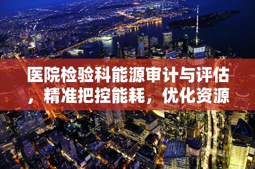 医院检验科能源审计与评估，精准把控能耗，优化资源利用