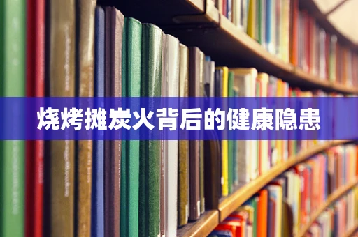 烧烤摊炭火背后的健康隐患
