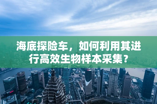 海底探险车，如何利用其进行高效生物样本采集？