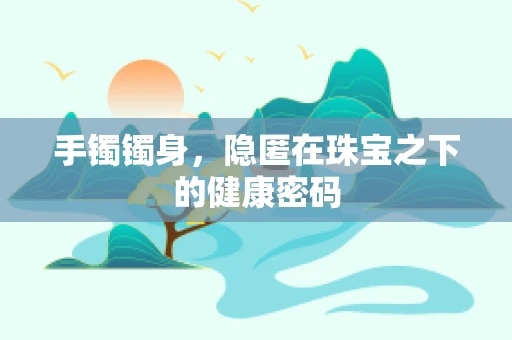 手镯镯身，隐匿在珠宝之下的健康密码