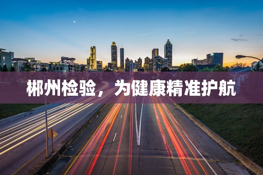郴州检验，为健康精准护航