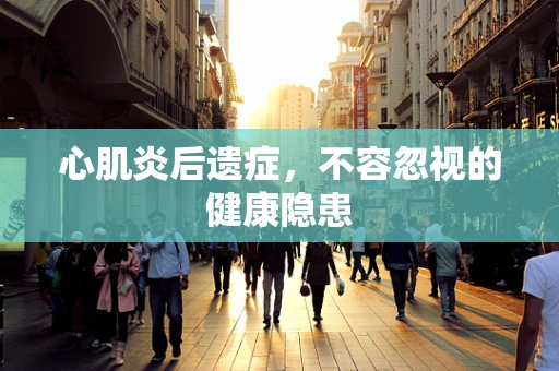 心肌炎后遗症，不容忽视的健康隐患