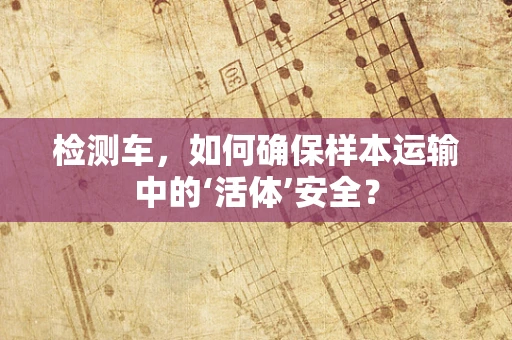 检测车，如何确保样本运输中的‘活体’安全？